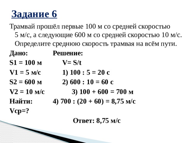 Задание 6 Трамвай прошёл первые 100 м со средней скоростью 5 м/с, а следующие 600 м со средней скоростью 10 м/с. Определите среднюю скорость трамвая на всём пути. Дано:    Решение: S1 = 100 м    V= S/t V1 = 5 м/с    1) 100 : 5 = 20 с S2 = 600 м    2) 600 : 10 = 60 с V2 = 10 м/с    3) 100 + 600 = 700 м Найти:    4) 700 : (20 + 60) = 8,75 м/с Vср=? Ответ: 8,75 м/с 
