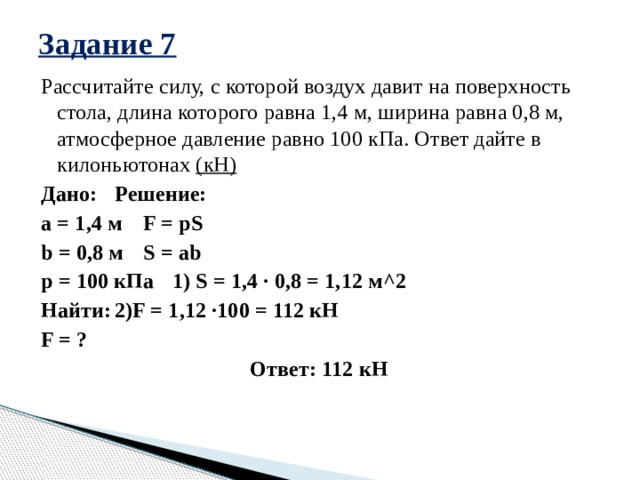 Задание 7 Рассчитайте силу, с которой воздух давит на поверхность стола, длина которого равна 1,4 м, ширина равна 0,8 м, атмосферное давление равно 100 кПа. Ответ дайте в килоньютонах (кН) Дано:    Решение: a = 1,4 м    F = pS b = 0,8 м    S = ab p = 100 кПа    1) S = 1,4 · 0,8 = 1,12 м^2  Найти:    2)F = 1,12 ·100 = 112 кН F = ?    Ответ: 112 кН   