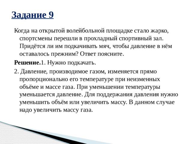 Задание 9 Когда на открытой волейбольной площадке стало жарко, спортсмены перешли в прохладный спортивный зал. Придётся ли им подкачивать мяч, чтобы давление в нём оставалось прежним? Ответ поясните. Решение. 1. Нужно подкачать. 2. Давление, производимое газом, изменяется прямо пропорционально его температуре при неизменных объёме и массе газа. При уменьшении температуры уменьшается давление. Для поддержания давления нужно уменьшить объём или увеличить массу. В данном случае надо увеличить массу газа. 