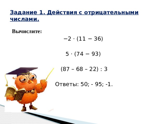 Задание 1. Действия с отрицательными числами. Вычислите: − 2 · (11 − 36) 5 · (74 − 93)   (87 – 68 – 22) : 3 Ответы: 50; - 95; -1. 