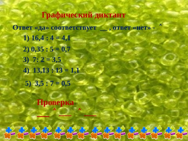 Графический диктант Ответ «да» соответствует __ , ответ «нет» - ˄ 1) 16,4 : 4 = 4,1 2) 0,35 : 5 = 0,7 3) 7: 2 = 3,5 4) 13,13 : 13 = 1,1 5) 3,5 : 7 = 0,5 Проверка ___ ˄ ___ ˄ ___