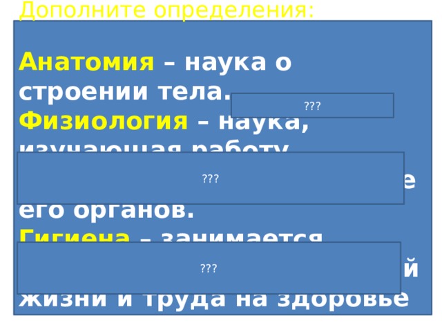 1. Что будем изучать в 9 классе Дополните определения: Анатомия – наука о строении тела. Физиология – наука, изучающая работу организма, взаимодействие его органов. Гигиена – занимается изучением влияний условий жизни и труда на здоровье человека. Читаем текст на стр. 4, отвечаем на вопросы: Какими преимуществами обладает человек перед другими живыми существами? Почему нужно хорошо знать свой организм? Что мы будем изучать на уроках естествознания в 9 классе? Что такое анатомия? Что такое физиология? Что такое гигиена? ??? ??? ??? 