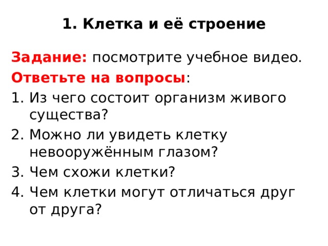 1. Клетка и её строение Задание: посмотрите учебное видео. Ответьте на вопросы : Из чего состоит организм живого существа? Можно ли увидеть клетку невооружённым глазом? Чем схожи клетки? 4. Чем клетки могут отличаться друг от друга? 