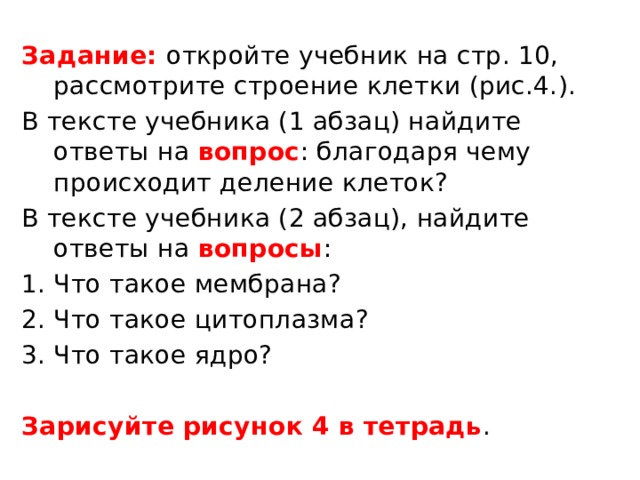 Задание: откройте учебник на стр. 10, рассмотрите строение клетки (рис.4.). В тексте учебника (1 абзац) найдите ответы на вопрос : благодаря чему происходит деление клеток? В тексте учебника (2 абзац), найдите ответы на вопросы : Что такое мембрана? Что такое цитоплазма? Что такое ядро? Зарисуйте рисунок 4 в тетрадь . 