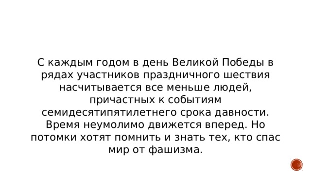 С каждым годом в день Великой Победы в рядах участников праздничного шествия насчитывается все меньше людей, причастных к событиям семидесятипятилетнего срока давности. Время неумолимо движется вперед. Но потомки хотят помнить и знать тех, кто спас мир от фашизма. 