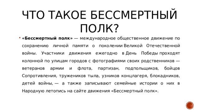 Что такое бессмертный полк? «Бессмертный полк»  — международное общественное движение по сохранению личной памяти о поколении Великой Отечественной войны. Участники движения ежегодно в День Победы проходят колонной по улицам городов с фотографиями своих родственников — ветеранов армии и флота, партизан, подпольщиков, бойцов Сопротивления, тружеников тыла, узников концлагеря, блокадников, детей войны, — а также записывают семейные истории о них в Народную летопись на сайте движения «Бессмертный полк». 