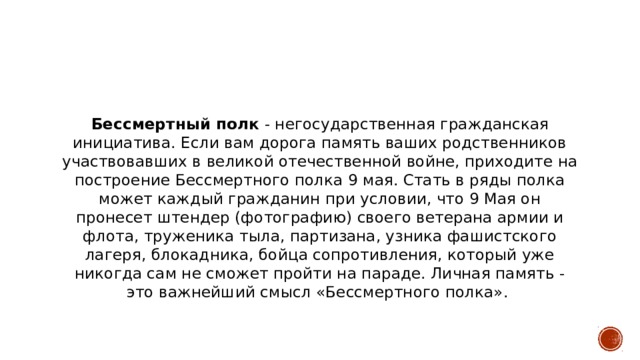 Бессмертный полк  - негосударственная гражданская инициатива. Если вам дорога память ваших родственников участвовавших в великой отечественной войне, приходите на построение Бессмертного полка 9 мая. Стать в ряды полка может каждый гражданин при условии, что 9 Мая он пронесет штендер (фотографию) своего ветерана армии и флота, труженика тыла, партизана, узника фашистского лагеря, блокадника, бойца сопротивления, который уже никогда сам не сможет пройти на параде. Личная память - это важнейший смысл «Бессмертного полка».    