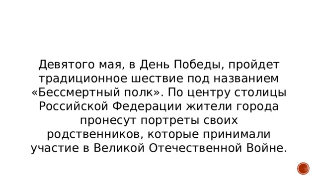 Девятого мая, в День Победы, пройдет традиционное шествие под названием «Бессмертный полк». По центру столицы Российской Федерации жители города пронесут портреты своих родственников, которые принимали участие в Великой Отечественной Войне. 