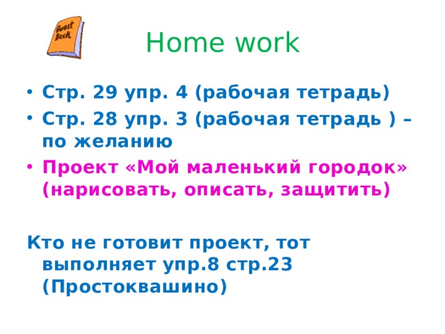 Home work Стр. 29 упр. 4 (рабочая тетрадь) Стр. 28 упр. 3 (рабочая тетрадь ) – по желанию Проект «Мой маленький городок» (нарисовать, описать, защитить)  Кто не готовит проект, тот выполняет упр.8 стр.23 (Простоквашино) 