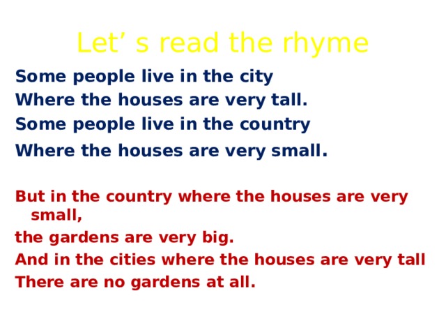 Let’ s read the rhyme Some people live in the city Where the houses are very tall. Some people live in the country Where the houses are very small .  But in the country where the houses are very small, the gardens are very big. And in the cities where the houses are very tall There are no gardens at all.  