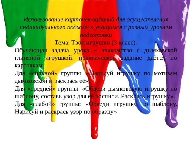 Использование карточек-заданий для осуществления индивидуального подхода к учащимся с разным уровнем подготовки Тема: Твои игрушки (3 класс). Обучающая задача урока – знакомство с дымковской глиняной игрушкой. практическое задание даётся по карточкам. Для «сильной» группы: «Нарисуй игрушку по мотивам дымковской и раскрась её». Для «средней» группы: «Обведи дымковскую игрушку по шаблону, составь узор для её росписи. Раскрась игрушку». Для «слабой» группы: «Обведи игрушку по шаблону. Нарисуй и раскрась узор по образцу». 