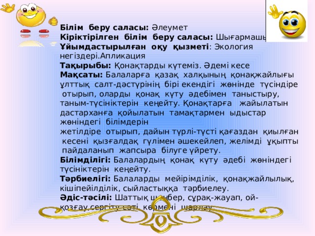 Білім беру саласы: Әлеумет Кіріктірілген білім беру саласы: Шығармашылық Ұйымдастырылған оқу қызметі : Экология негіздері.Апликация Тақырыбы: Қонақтарды күтеміз. Әдемі кесе Мақсаты: Балаларға қазақ халқының қонақжайлығы ұлттық салт-дәстүрінің бірі екендігі жөнінде түсіндіре отырып, оларды қонақ күту әдебімен таныстыру, таным-түсініктерін кеңейту. Қонақтарға жайылатын дастарханға қойылатын тамақтармен ыдыстар жөніндегі білімдерін жетілдіре отырып, дайын түрлі-түсті қағаздан қиылған кесені қызғалдақ гүлімен әшекейлеп, желімді ұқыпты пайдаланып жапсыра білуге үйрету. Білімділігі: Балалардың қонақ күту әдебі жөніндегі түсініктерін кеңейту. Тәрбиелігі: Балаларды мейірімділік, қонақжайлылық, кішіпейілділік, сыйластыққа тәрбиелеу. Әдіс-тәсілі: Шаттық шеңбер, сұрақ-жауап, ой-қозғау,сергіту сәті, көрмені шарлау. 