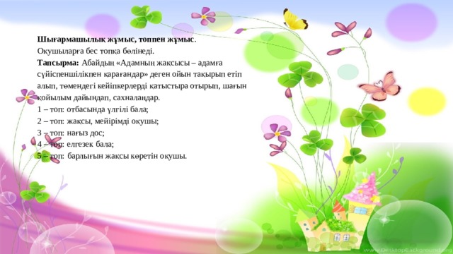 Шығармашылық жұмыс, топпен жұмыс . Оқушыларға бес топқа бөлінеді. Тапсырма: Абайдың «Адамның жақсысы – адамға сүйіспеншілікпен қарағандар» деген ойын тақырып етіп алып, төмендегі кейіпкерлерді қатыстыра отырып, шағын қойылым дайындап, сахналаңдар.  1 – топ: отбасында үлгілі бала;  2 – топ: жақсы, мейірімді оқушы;  3 – топ: нағыз дос;  4 – топ: елгезек бала;  5 – топ:  барлығын жақсы көретін оқушы. 