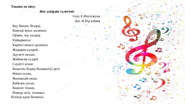 Топпен ән айту. Жас дәуірдің түлегіміз Сөзі: Е.Өтетілеуов Әні: И.Нүсіпбаев Бау, бақша, белдер, Көңілді ауыл, қаламыз. Орман, тау, көлдер Қайырмасы: Көрікті шексіз даламыз. Жадырап күндей, Дәулеті тасқан, Жайнаған гүлдей Сәулеті асқан Бақытты біздер баламыз!(2 рет) Өзіміз туған, Жалықпай оқып, Көбелек қуған, Көңілге тоқып, Өлкеде өсіп, толамыз. Білімді адам боламыз. 