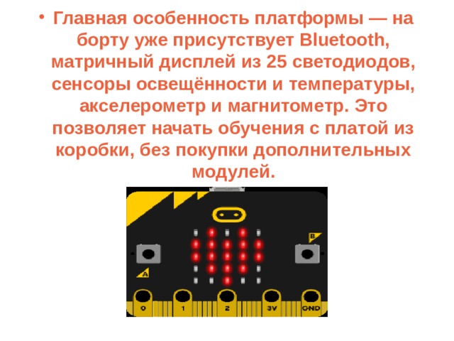 Главная особенность платформы — на борту уже присутствует Bluetooth, матричный дисплей из 25 светодиодов, сенсоры освещённости и температуры, акселерометр и магнитометр. Это позволяет начать обучения с платой из коробки, без покупки дополнительных модулей. 