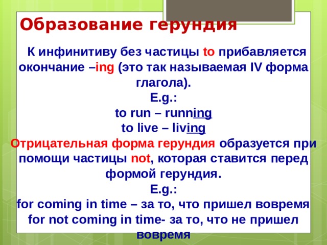 Образование герундия  К инфинитиву без частицы to прибавляется окончание – ing (это так называемая IV форма глагола).  E.g.:  to run – runn ing  to live – liv ing  Отрицательная форма герундия образуется при помощи частицы not , которая ставится перед формой герундия.  E.g.:  for coming in time – за то, что пришел вовремя  for not coming in time- за то, что не пришел вовремя 