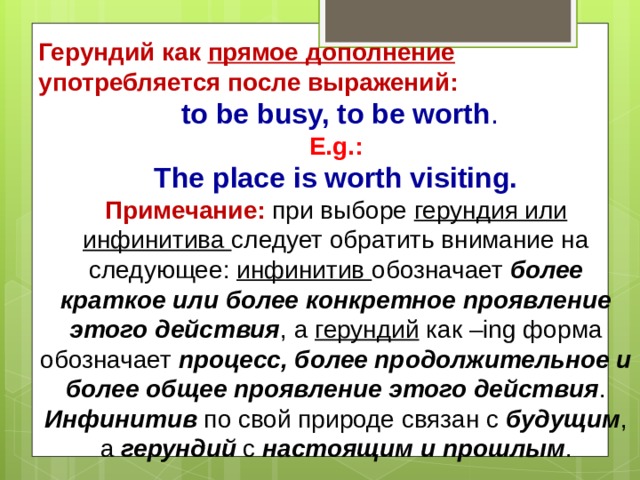 Герундий как прямое дополнение употребляется после выражений: Герундий как прямое дополнение употребляется после выражений:  to be busy, to be worth .  E.g.:  The place is worth visiting.  to be busy, to be worth .  E.g.:  The place is worth visiting. Примечание:  при выборе герундия или инфинитива следует обратить внимание на следующее: инфинитив обозначает более краткое или более конкретное проявление этого действия , а герундий как –ing форма обозначает процесс, более продолжительное и более общее проявление этого действия . Инфинитив по свой природе связан с будущим , а герундий с настоящим и прошлым .   Примечание:  при выборе герундия или инфинитива следует обратить внимание на следующее: инфинитив обозначает более краткое или более конкретное проявление этого действия , а герундий как –ing форма обозначает процесс, более продолжительное и более общее проявление этого действия . Инфинитив по свой природе связан с будущим , а герундий с настоящим и прошлым .   