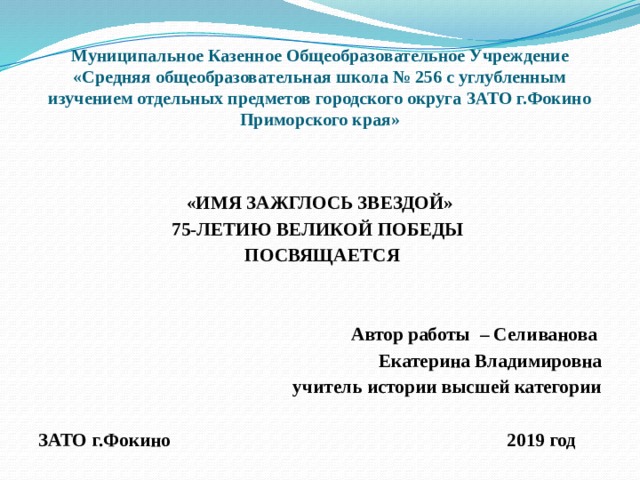 Муниципальное Казенное Общеобразовательное Учреждение «Средняя общеобразовательная школа № 256 с углубленным изучением отдельных предметов городского округа ЗАТО г.Фокино Приморского края»   «ИМЯ ЗАЖГЛОСЬ ЗВЕЗДОЙ» 75-ЛЕТИЮ ВЕЛИКОЙ ПОБЕДЫ  ПОСВЯЩАЕТСЯ   Автор работы – Селиванова Екатерина Владимировна учитель истории высшей категории  ЗАТО г.Фокино 2019 год