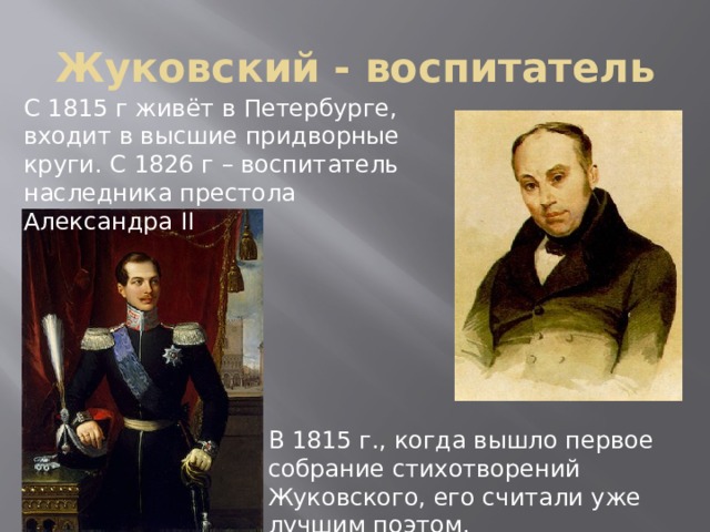 Жуковский - воспитатель С 1815 г живёт в Петербурге, входит в высшие придворные круги. С 1826 г – воспитатель наследника престола Александра II В 1815 г., когда вышло первое собрание стихотворений Жуковского, его считали уже лучшим поэтом. 