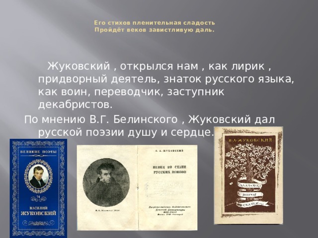  Его стихов пленительная сладость  Пройдёт веков завистливую даль.     Жуковский , открылся нам , как лирик , придворный деятель, знаток русского языка, как воин, переводчик, заступник декабристов. По мнению В.Г. Белинского , Жуковский дал русской поэзии душу и сердце. 