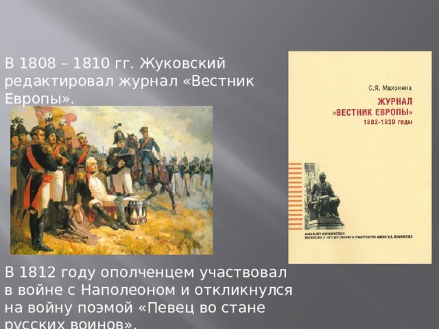 В 1808 – 1810 гг. Жуковский редактировал журнал «Вестник Европы». В 1812 году ополченцем участвовал в войне с Наполеоном и откликнулся на войну поэмой «Певец во стане русских воинов». 