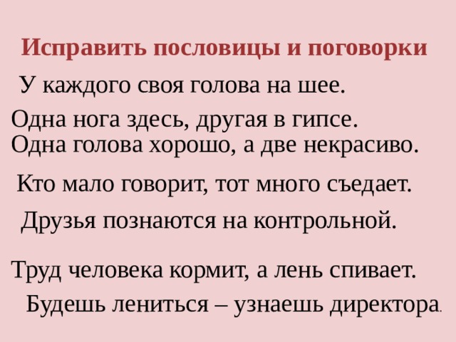 Исправить пословицы и поговорки У каждого своя голова на шее.  Одна нога здесь, другая в гипсе.  Одна голова хорошо, а две некрасиво.  Кто мало говорит, тот много съедает. Друзья познаются на контрольной. Исправить пословицы и поговорки Труд человека кормит, а лень спивает.   Будешь лениться – узнаешь директора .  