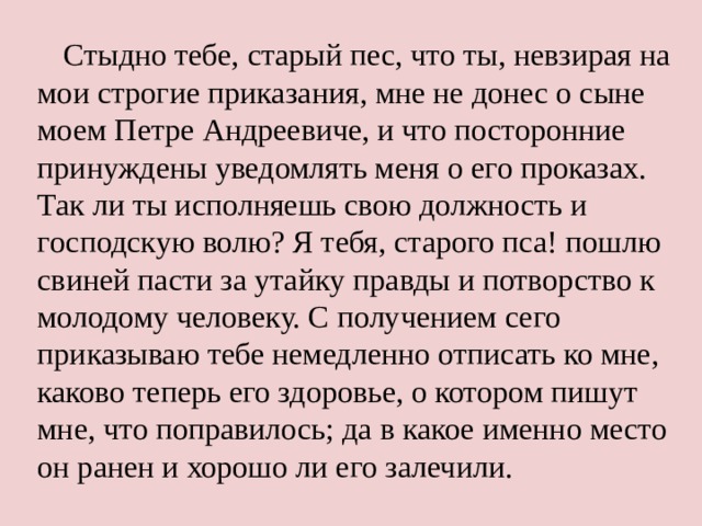 Стыдно тебе, старый пес, что ты, невзирая на мои строгие приказания, мне не донес о сыне моем Петре Андреевиче, и что посторонние принуждены уведомлять меня о его проказах. Так ли ты исполняешь свою должность и господскую волю? Я тебя, старого пса! пошлю свиней пасти за утайку правды и потворство к молодому человеку. С получением сего приказываю тебе немедленно отписать ко мне, каково теперь его здоровье, о котором пишут мне, что поправилось; да в какое именно место он ранен и хорошо ли его залечили. 