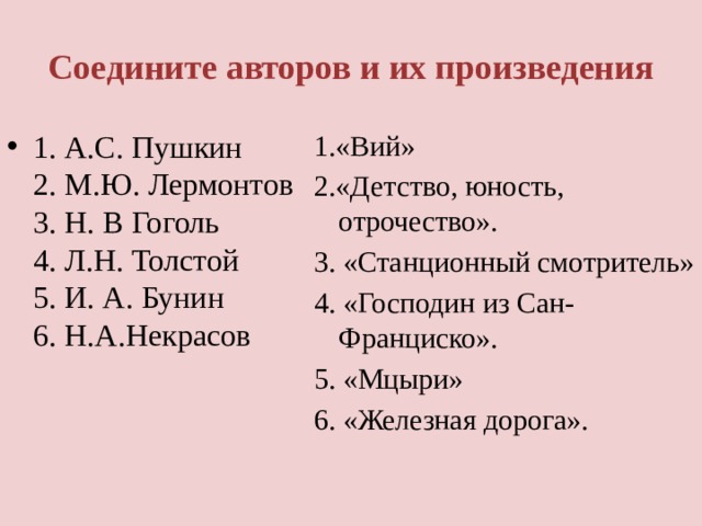 Соедините авторов и их произведения 1. А.С. Пушкин  2. М.Ю. Лермонтов  3. Н. В Гоголь  4. Л.Н. Толстой  5. И. А. Бунин  6. Н.А.Некрасов    1.«Вий» 2.«Детство, юность, отрочество». 3. «Станционный смотритель» 4. «Господин из Сан- Франциско». 5. «Мцыри» 6. «Железная дорога». 