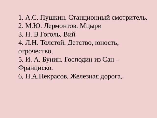 1. А.С. Пушкин. Станционный смотритель.  2. М.Ю. Лермонтов. Мцыри  3. Н. В Гоголь. Вий  4. Л.Н. Толстой. Детство, юность, отрочество.  5. И. А. Бунин. Господин из Сан – Франциско.  6. Н.А.Некрасов. Железная дорога.   