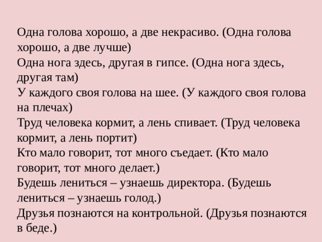 Одна голова хорошо, а две некрасиво. (Одна голова хорошо, а две лучше) Одна нога здесь, другая в гипсе. (Одна нога здесь, другая там) У каждого своя голова на шее. (У каждого своя голова на плечах) Труд человека кормит, а лень спивает. (Труд человека кормит, а лень портит) Кто мало говорит, тот много съедает. (Кто мало говорит, тот много делает.) Будешь лениться – узнаешь директора. (Будешь лениться – узнаешь голод.) Друзья познаются на контрольной. (Друзья познаются в беде.) 