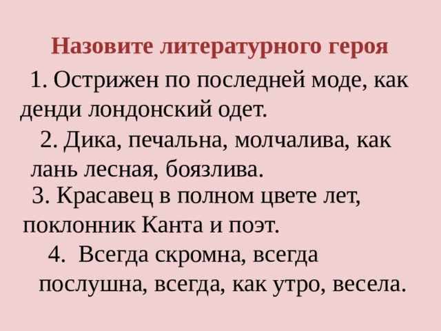 Назовите литературного героя 1. Острижен по последней моде, как денди лондонский одет. 2. Дика, печальна, молчалива, как лань лесная, боязлива. 3. Красавец в полном цвете лет, поклонник Канта и поэт. 4.  Всегда скромна, всегда послушна, всегда, как утро, весела. 