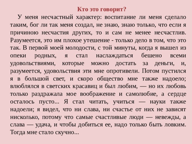 Кто это говорит? У меня несчастный характер: воспитание ли меня сделало таким, бог ли так меня создал, не знаю, знаю только, что если я причиною несчастия других, то и сам не менее несчастлив. Разумеется, это им плохое утешение - только дело в том, что это так. В первой моей молодости, с той минуты, когда я вышел из опеки родных, я стал наслаждаться бешено всеми удовольствиями, которые можно достать за деньги, и, разумеется, удовольствия эти мне опротивели. Потом пустился я в большой свет, и скоро общество мне также надоело; влюблялся в светских красавиц и был любим, — но их любовь только раздражала мое воображение и самолюбие, а сердце осталось пусто... Я стал читать, учиться — науки также надоели; я видел, что ни слава, ни счастье от них не зависят нисколько, потому что самые счастливые люди — невежды, а слава — удача, и чтобы добиться ее, надо только быть ловким. Тогда мне стало скучно... 