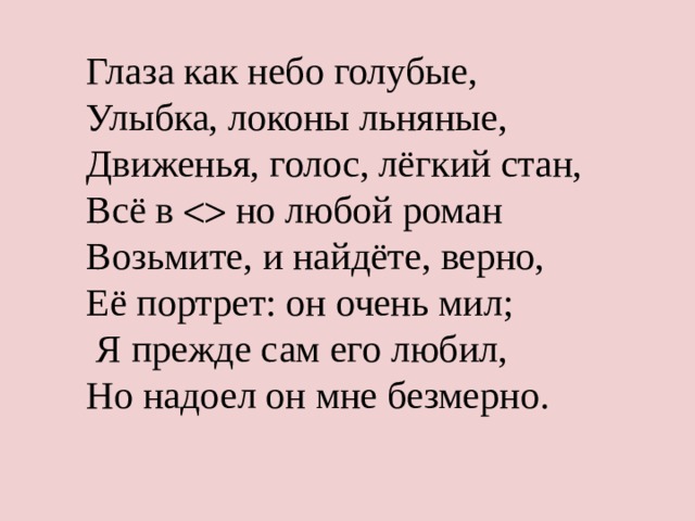 Глаза как небо голубые, Улыбка, локоны льняные, Движенья, голос, лёгкий стан, Всё в  но любой роман Возьмите, и найдёте, верно, Её портрет: он очень мил;  Я прежде сам его любил, Но надоел он мне безмерно. 