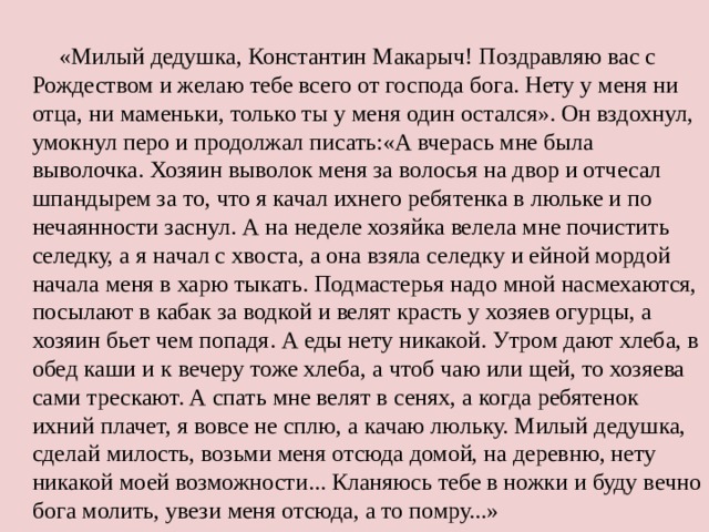 «Милый дедушка, Константин Макарыч! Поздравляю вас с Рождеством и желаю тебе всего от господа бога. Нету у меня ни отца, ни маменьки, только ты у меня один остался». Он вздохнул, умокнул перо и продолжал писать:«А вчерась мне была выволочка. Хозяин выволок меня за волосья на двор и отчесал шпандырем за то, что я качал ихнего ребятенка в люльке и по нечаянности заснул. А на неделе хозяйка велела мне почистить селедку, а я начал с хвоста, а она взяла селедку и ейной мордой начала меня в харю тыкать. Подмастерья надо мной насмехаются, посылают в кабак за водкой и велят красть у хозяев огурцы, а хозяин бьет чем попадя. А еды нету никакой. Утром дают хлеба, в обед каши и к вечеру тоже хлеба, а чтоб чаю или щей, то хозяева сами трескают. А спать мне велят в сенях, а когда ребятенок ихний плачет, я вовсе не сплю, а качаю люльку. Милый дедушка, сделай милость, возьми меня отсюда домой, на деревню, нету никакой моей возможности... Кланяюсь тебе в ножки и буду вечно бога молить, увези меня отсюда, а то помру...»   