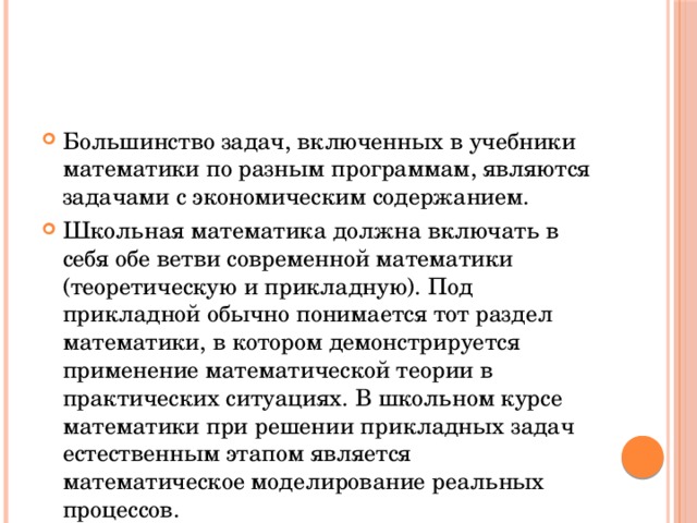 Большинство задач, включенных в учебники математики по разным программам, являются задачами с экономическим содержанием. Школьная математика должна включать в себя обе ветви современной математики (теоретическую и прикладную). Под прикладной обычно понимается тот раздел математики, в котором демонстрируется применение математической теории в практических ситуациях. В школьном курсе математики при решении прикладных задач естественным этапом является математическое моделирование реальных процессов. 