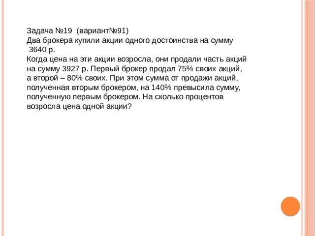 Задача №19 (вариант№91) Два брокера купили акции одного достоинства на сумму  3640 р.  Когда цена на эти акции возросла, они продали часть акций  на сумму 3927 р. Первый брокер продал 75% своих акций,  а второй – 80% своих. При этом сумма от продажи акций,  полученная вторым брокером, на 140% превысила сумму,  полученную первым брокером. На сколько процентов  возросла цена одной акции?    