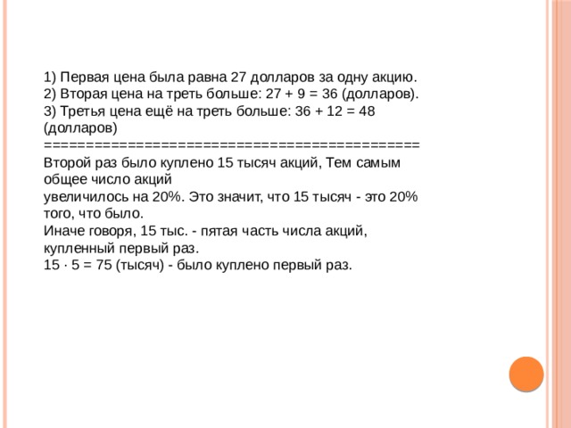 1) Первая цена была равна 27 долларов за одну акцию.  2) Вторая цена на треть больше: 27 + 9 = 36 (долларов).  3) Третья цена ещё на треть больше: 36 + 12 = 48 (долларов)  =============================================  Второй раз было куплено 15 тысяч акций, Тем самым общее число акций   увеличилось на 20%. Это значит, что 15 тысяч - это 20% того, что было.  Иначе говоря, 15 тыс. - пятая часть числа акций, купленный первый раз.  15 · 5 = 75 (тысяч) - было куплено первый раз.   