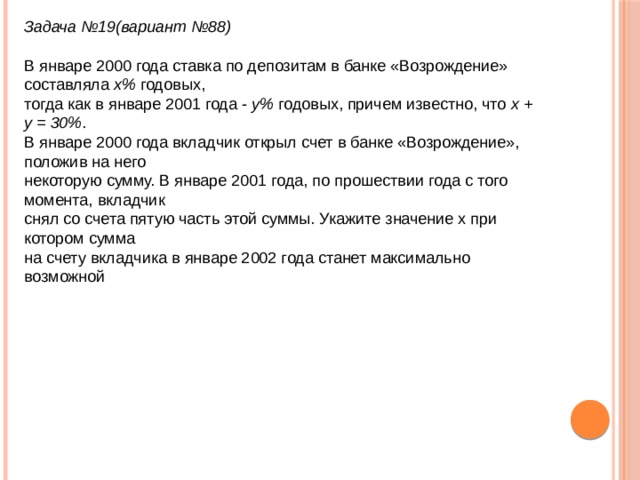 Задача №19(вариант №88)  В январе 2000 года ставка по депозитам в банке «Возрождение» составляла  х%  годовых,   тогда как в январе 2001 года -  y%  годовых, причем известно, что  x + y = 30% .   В январе 2000 года вкладчик открыл счет в банке «Возрождение», положив на него   некоторую сумму. В январе 2001 года, по прошествии года с того момента, вкладчик   снял со счета пятую часть этой суммы. Укажите значение x при котором сумма   на счету вкладчика в январе 2002 года станет максимально возможной 