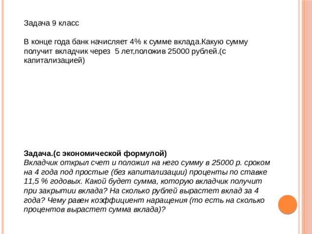 Задача 9 класс В конце года банк начисляет 4% к сумме вклада.Какую сумму получит вкладчик через 5 лет,положив 25000 рублей.(с капитализацией) Задача.(с экономической формулой) Вкладчик открыл счет и положил на него сумму в 25000 р. сроком на 4 года под простые (без капитализации) проценты по ставке 11,5 % годовых. Какой будет сумма, которую вкладчик получит при закрытии вклада? На сколько рублей вырастет вклад за 4 года? Чему равен коэффициент наращения (то есть на сколько процентов вырастет сумма вклада)? 