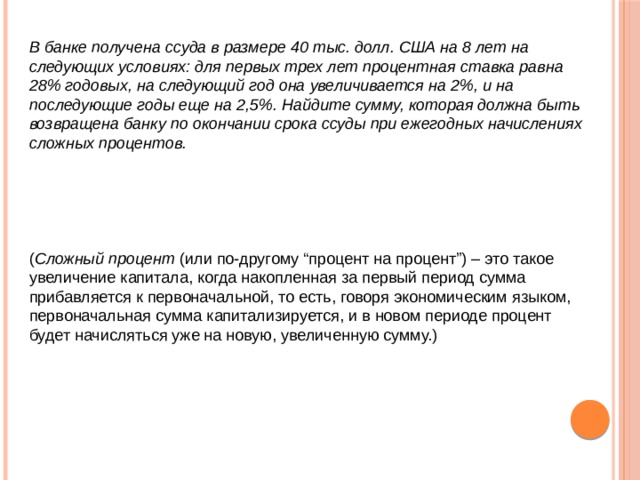  В банке получена ссуда в размере 40 тыс. долл. США на 8 лет на следующих условиях: для первых трех лет процентная ставка равна 28% годовых, на следующий год она увеличивается на 2%, и на последующие годы еще на 2,5%. Найдите сумму, которая должна быть возвращена банку по окончании срока ссуды при ежегодных начислениях сложных процентов.     ( Сложный процент (или по-другому “процент на процент”) – это такое увеличение капитала, когда накопленная за первый период сумма прибавляется к первоначальной, то есть, говоря экономическим языком, первоначальная сумма капитализируется, и в новом периоде процент будет начисляться уже на новую, увеличенную сумму.) 