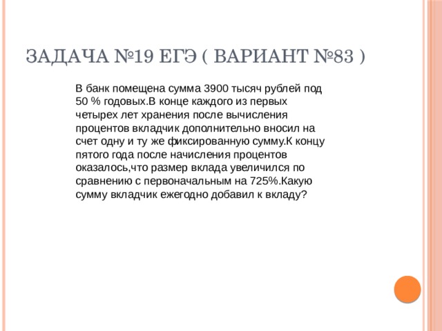 Задача №19 ЕГЭ ( вариант №83 ) В банк помещена сумма 3900 тысяч рублей под 50 % годовых.В конце каждого из первых четырех лет хранения после вычисления процентов вкладчик дополнительно вносил на счет одну и ту же фиксированную сумму.К концу пятого года после начисления процентов оказалось,что размер вклада увеличился по сравнению с первоначальным на 725%.Какую сумму вкладчик ежегодно добавил к вкладу?  