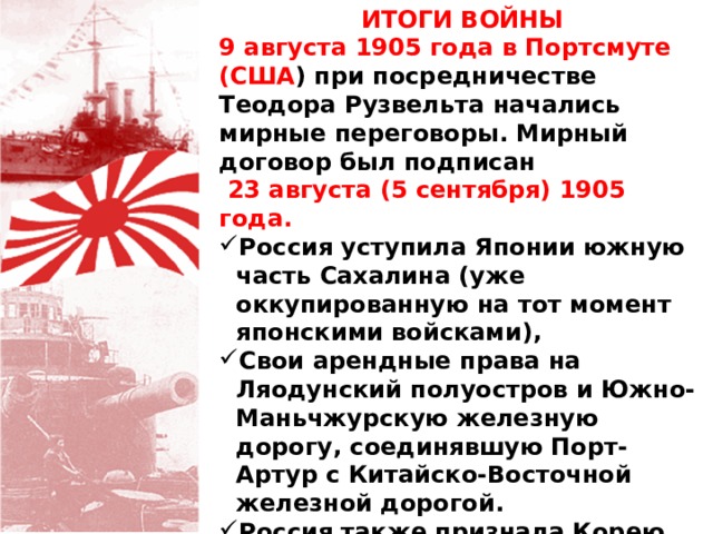 ИТОГИ ВОЙНЫ 9 августа 1905 года в Портсмуте (США ) при посредничестве Теодора Рузвельта начались мирные переговоры. Мирный договор был подписан  23 августа (5 сентября) 1905 года. Россия уступила Японии южную часть Сахалина (уже оккупированную на тот момент японскими войсками), Свои арендные права на Ляодунский полуостров и Южно-Маньчжурскую железную дорогу, соединявшую Порт-Артур с Китайско-Восточной железной дорогой. Россия также признала Корею японской зоной влияния. 