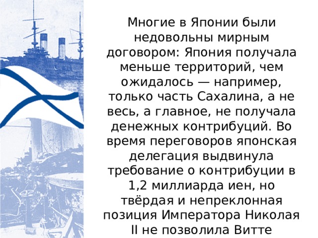 Многие в Японии были недовольны мирным договором: Япония получала меньше территорий, чем ожидалось — например, только часть Сахалина, а не весь, а главное, не получала денежных контрибуций. Во время переговоров японская делегация выдвинула требование о контрибуции в 1,2 миллиарда иен, но твёрдая и непреклонная позиция Императора Николая II не позволила Витте уступить в этих двух принципиальных пунктах. 