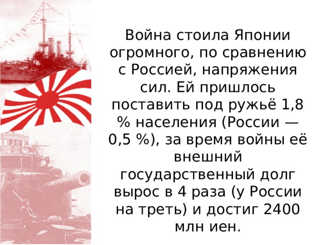 Война стоила Японии огромного, по сравнению с Россией, напряжения сил. Ей пришлось поставить под ружьё 1,8 % населения (России — 0,5 %), за время войны её внешний государственный долг вырос в 4 раза (у России на треть) и достиг 2400 млн иен. 