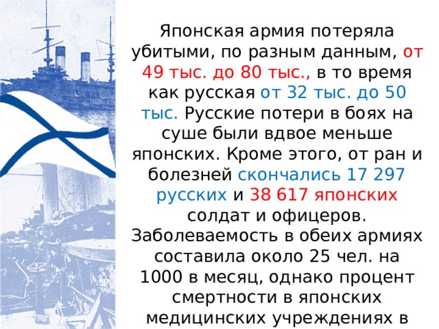 Японская армия потеряла убитыми, по разным данным, от 49 тыс. до 80 тыс., в то время как русская от 32 тыс. до 50 тыс. Русские потери в боях на суше были вдвое меньше японских. Кроме этого, от ран и болезней скончались 17 297 русских и 38 617 японских солдат и офицеров. Заболеваемость в обеих армиях составила около 25 чел. на 1000 в месяц, однако процент смертности в японских медицинских учреждениях в 2,44 раза превышал русский показатель. 