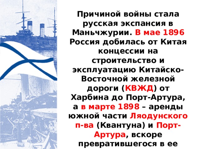Причиной войны стала русская экспансия в Маньчжурии. В мае 1896 Россия добилась от Китая концессии на строительство и эксплуатацию Китайско-Восточной железной дороги ( КВЖД ) от Харбина до Порт-Артура, а в марте 1898 – аренды южной части Ляодунского п-ва (Квантуна) и Порт-Артура , вскоре превратившегося в ее главную военно-морскую базу на Дальнем Востоке. 