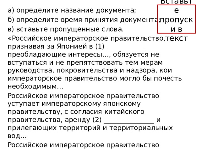 Вставьте пропуски в текст а) определите название документа; б) определите время принятия документа; в) вставьте пропущенные слова. «Российское императорское правительство, признавая за Японией в (1) ___________ преобладающие интересы…, обязуется не вступаться и не препятствовать тем мерам руководства, покровительства и надзора, кои императорское правительство могло бы почесть необходимым… Российское императорское правительство уступает императорскому японскому правительству, с согласия китайского правительства, аренду (2) _______________ и прилегающих территорий и территориальных вод… Российское императорское правительство уступает императорскому японскому правительству в вечное и полное владение южную часть острова (3) ______________ и все прилегающие к последней острова…». 
