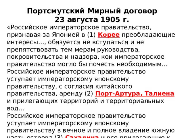 Портсмутский Мирный договор 23 августа 1905 г. «Российское императорское правительство, признавая за Японией в (1) Корее преобладающие интересы…, обязуется не вступаться и не препятствовать тем мерам руководства, покровительства и надзора, кои императорское правительство могло бы почесть необходимым… Российское императорское правительство уступает императорскому японскому правительству, с согласия китайского правительства, аренду (2) Порт-Артура, Талиена  и прилегающих территорий и территориальных вод… Российское императорское правительство уступает императорскому японскому правительству в вечное и полное владение южную часть острова (3) Сахалина и все прилегающие к последней острова…». 