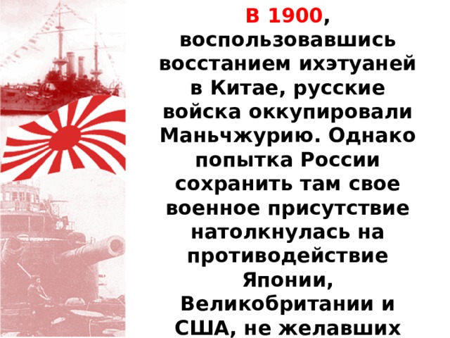 В 1900 , воспользовавшись восстанием ихэтуаней в Китае, русские войска оккупировали Маньчжурию. Однако попытка России сохранить там свое военное присутствие натолкнулась на противодействие Японии, Великобритании и США, не желавших усиления российского влияния в Северном Китае. 