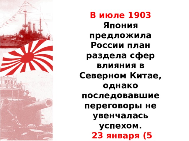 В июле 1903 Япония предложила России план раздела сфер влияния в Северном Китае, однако последовавшие переговоры не увенчалась успехом.  23 января (5 февраля) 1904 Япония разорвала дипломатические отношения с Россией. 